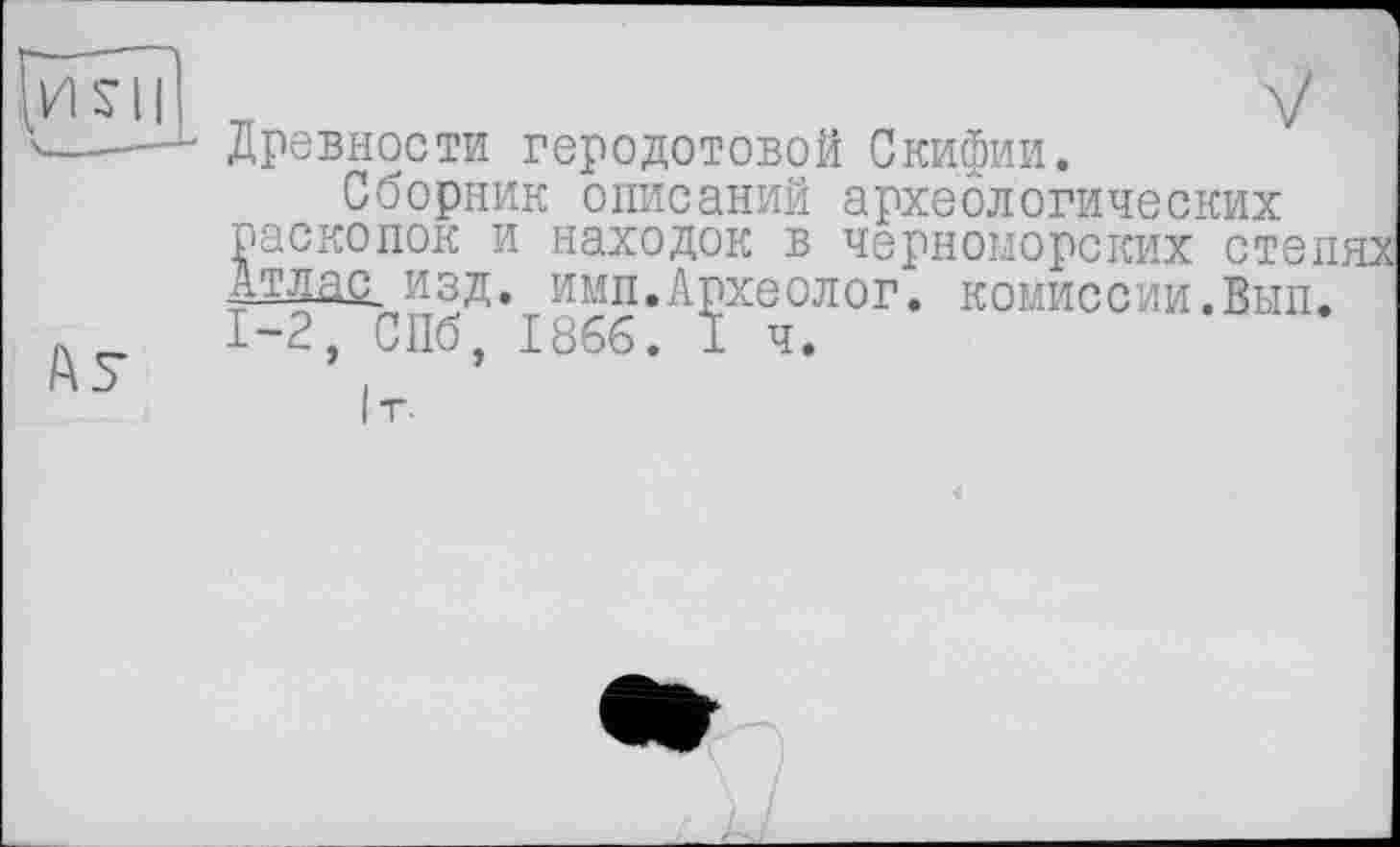 ﻿Древности Геродотовой Скифии.
Сборник описаний археологических раскопок и находок в черноморских степях Атлас, изд. ими.Археолог, комиссии.Вып. 1-2, СПб, 1866. I ч.